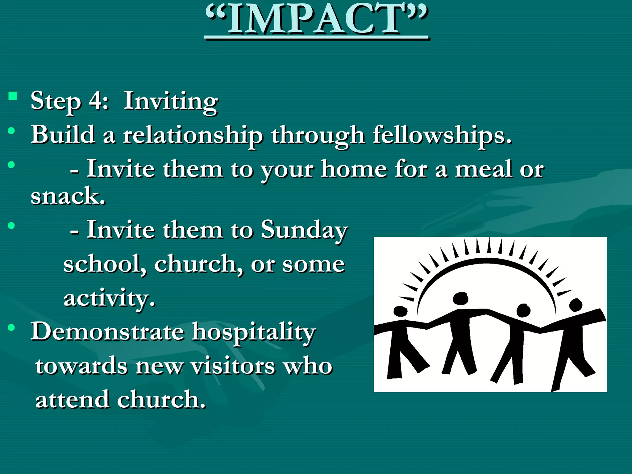 ““IMPACT”IMPACT”
 Step 4: InvitingStep 4: Inviting
• Build a relationship through fellowships.Build a relationship through fellowships.
• - Invite them to your home for a meal or- Invite them to your home for a meal or
snack.snack.
• - Invite them to Sunday- Invite them to Sunday
school, church, or someschool, church, or some
activity.activity.
• Demonstrate hospitalityDemonstrate hospitality
towards new visitors whotowards new visitors who
attend church.attend church.
  
 