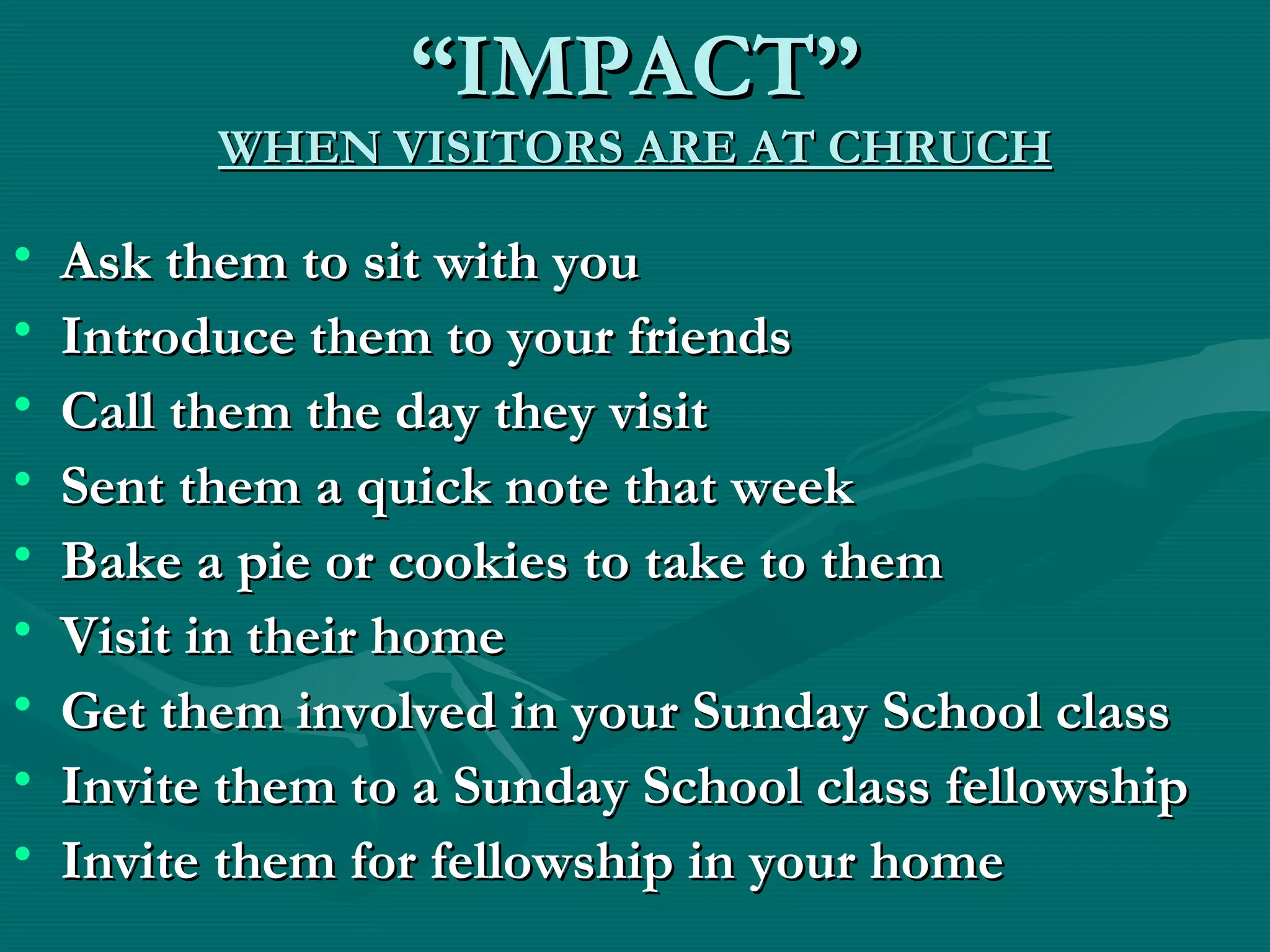 ““IMPACT”IMPACT”
WHEN VISITORS ARE AT CHRUCHWHEN VISITORS ARE AT CHRUCH
• Ask them to sit with youAsk them to sit with you
• Introduce them to your friendsIntroduce them to your friends
• Call them the day they visitCall them the day they visit
• Sent them a quick note that weekSent them a quick note that week
• Bake a pie or cookies to take to themBake a pie or cookies to take to them
• Visit in their homeVisit in their home
• Get them involved in your Sunday School classGet them involved in your Sunday School class
• Invite them to a Sunday School class fellowshipInvite them to a Sunday School class fellowship
• Invite them for fellowship in your homeInvite them for fellowship in your home
 