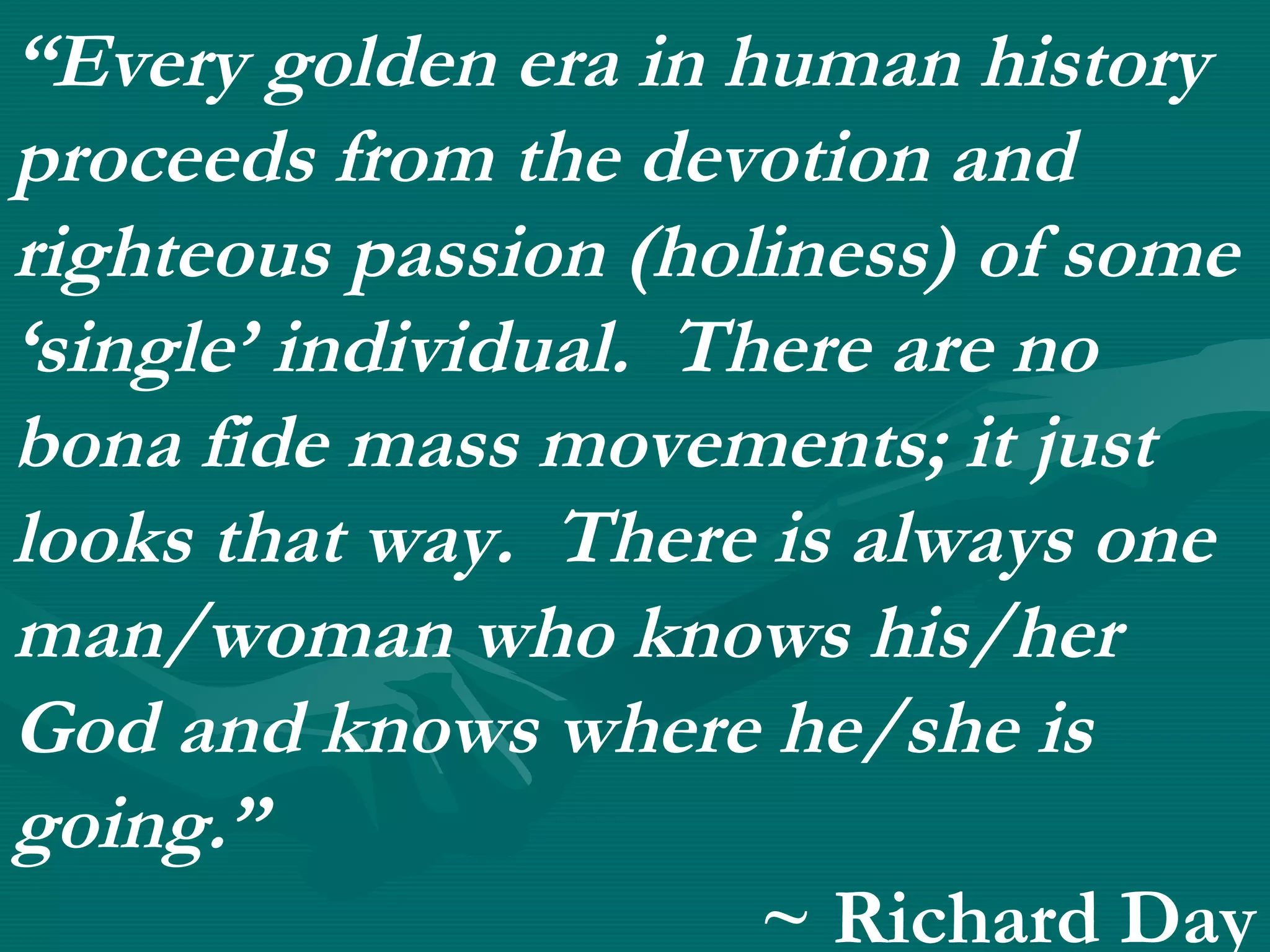 “Every golden era in human history
proceeds from the devotion and
righteous passion (holiness) of some
‘single’ individual. There are no
bona fide mass movements; it just
looks that way. There is always one
man/woman who knows his/her
God and knows where he/she is
going.”
~ Richard Day
 