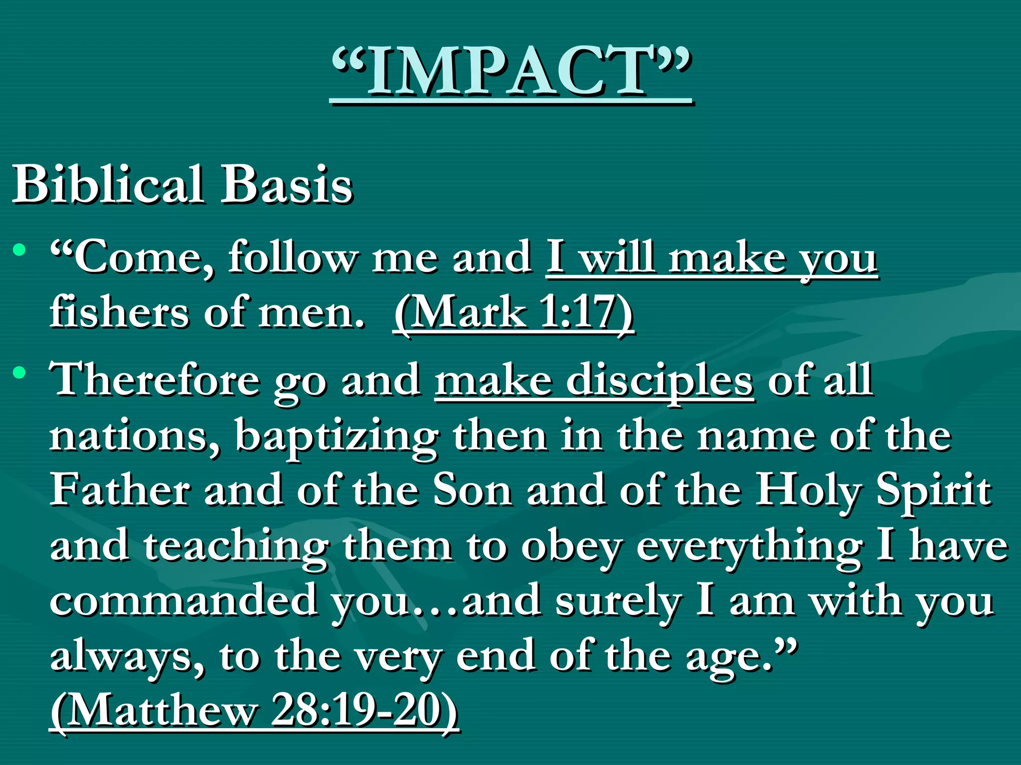 ““IMPACT”IMPACT”
Biblical BasisBiblical Basis
• ““Come, follow me andCome, follow me and I will make youI will make you
fishers of men.fishers of men. (Mark 1:17)(Mark 1:17)
• Therefore go andTherefore go and make disciplesmake disciples of allof all
nations, baptizing then in the name of thenations, baptizing then in the name of the
Father and of the Son and of the Holy SpiritFather and of the Son and of the Holy Spirit
and teaching them to obey everything I haveand teaching them to obey everything I have
commanded you…and surely I am with youcommanded you…and surely I am with you
always, to the very end of the age.”always, to the very end of the age.”
(Matthew 28:19-20)(Matthew 28:19-20)
 