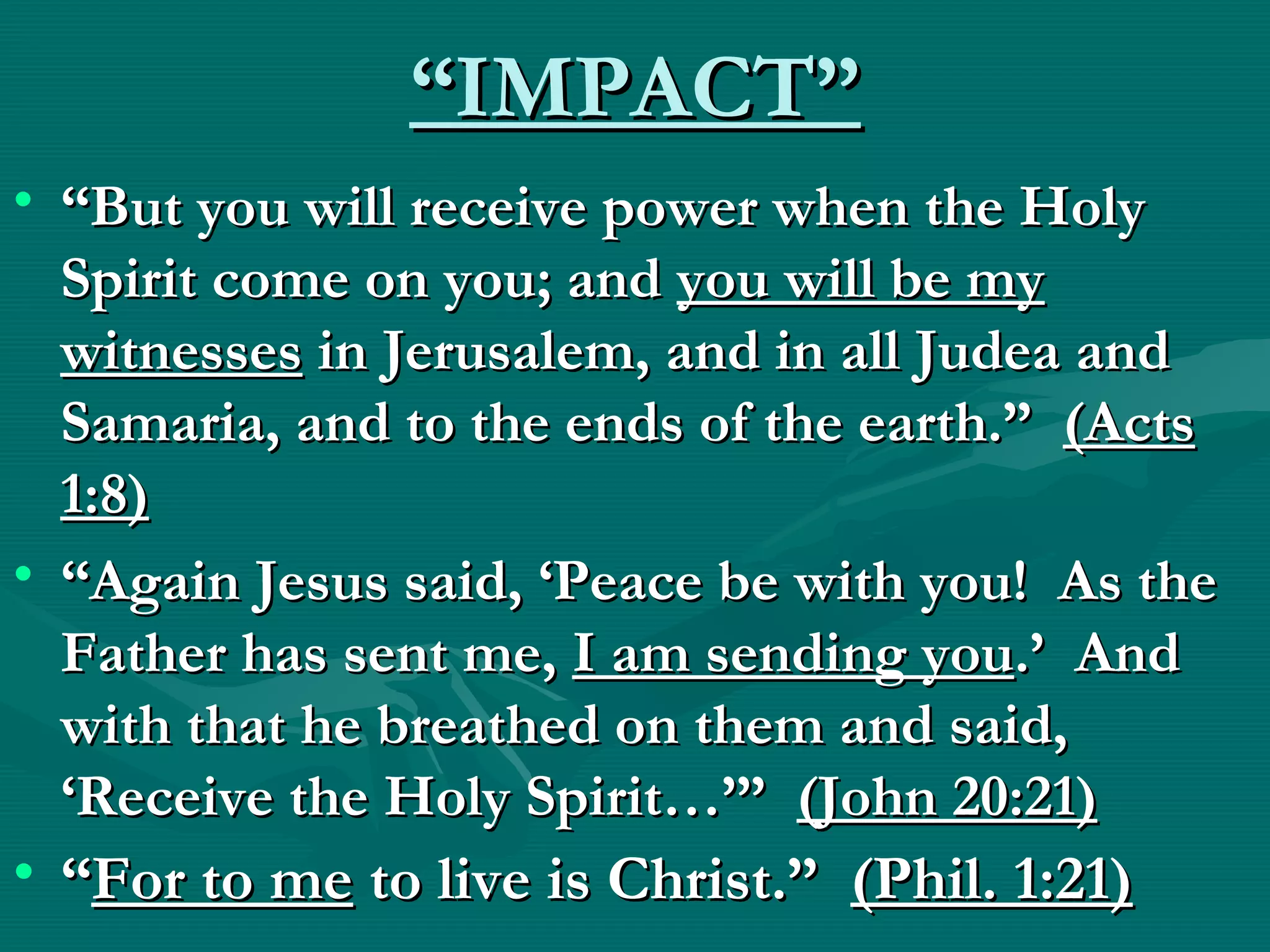 ““IMPACT”IMPACT”
• ““But you will receive power when the HolyBut you will receive power when the Holy
Spirit come on you; andSpirit come on you; and you will be myyou will be my
witnesseswitnesses in Jerusalem, and in all Judea andin Jerusalem, and in all Judea and
Samaria, and to the ends of the earth.”Samaria, and to the ends of the earth.” (Acts(Acts
1:8)1:8)
• ““Again Jesus said, ‘Peace be with you! As theAgain Jesus said, ‘Peace be with you! As the
Father has sent me,Father has sent me, I am sending youI am sending you.’ And.’ And
with that he breathed on them and said,with that he breathed on them and said,
‘Receive the Holy Spirit…’”‘Receive the Holy Spirit…’” (John 20:21)(John 20:21)
• ““For to meFor to me to live is Christ.”to live is Christ.” (Phil. 1:21)(Phil. 1:21)
 