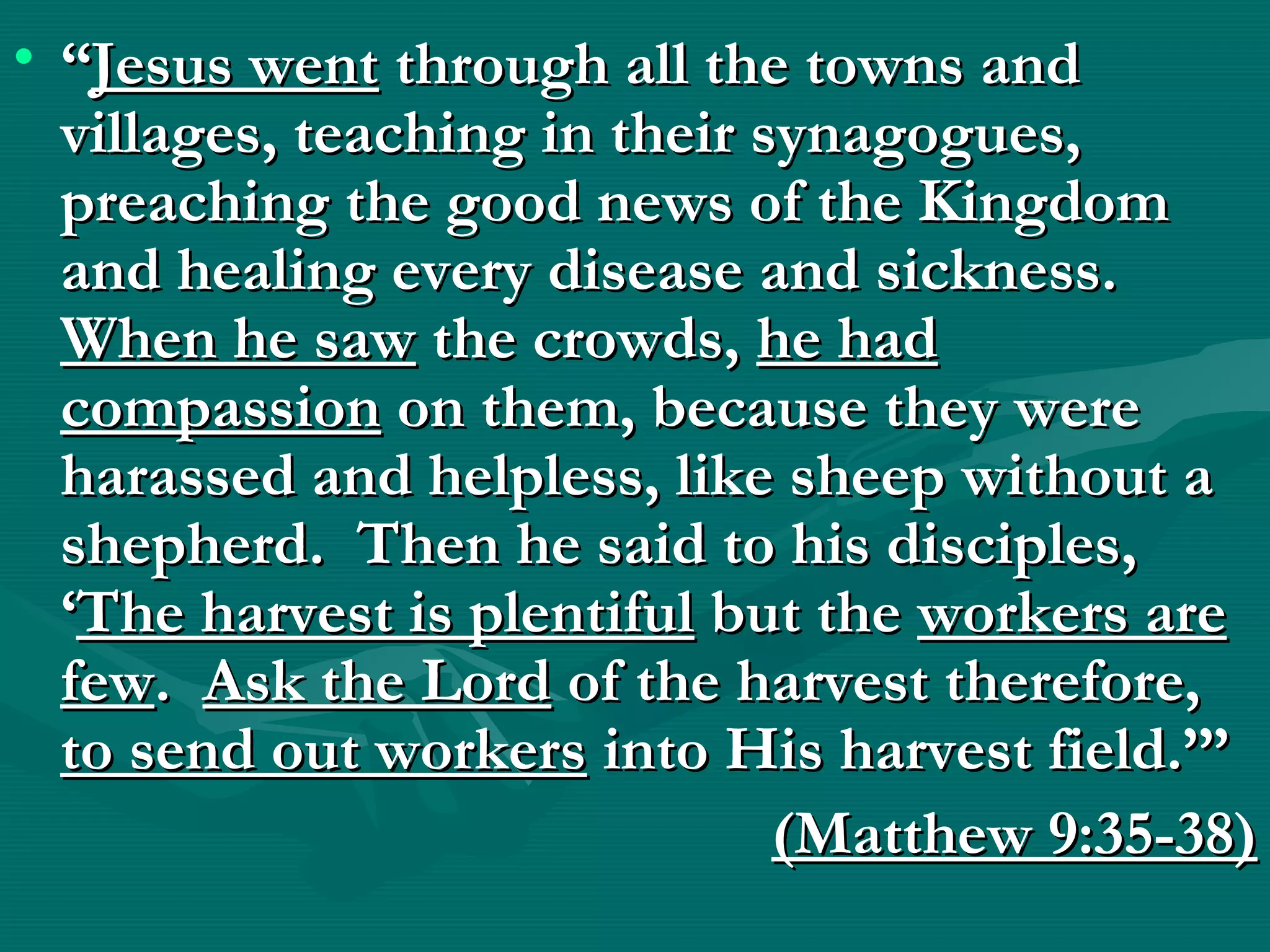 • ““Jesus wentJesus went through all the towns andthrough all the towns and
villages, teaching in their synagogues,villages, teaching in their synagogues,
preaching the good news of the Kingdompreaching the good news of the Kingdom
and healing every disease and sickness.and healing every disease and sickness.
When he sawWhen he saw the crowds,the crowds, he hadhe had
compassioncompassion on them, because they wereon them, because they were
harassed and helpless, like sheep without aharassed and helpless, like sheep without a
shepherd. Then he said to his disciples,shepherd. Then he said to his disciples,
‘‘The harvest is plentifulThe harvest is plentiful but thebut the workers areworkers are
fewfew.. Ask the LordAsk the Lord of the harvest therefore,of the harvest therefore,
to send out workersto send out workers into His harvest field.’”into His harvest field.’”
(Matthew 9:35-38)(Matthew 9:35-38)
 
