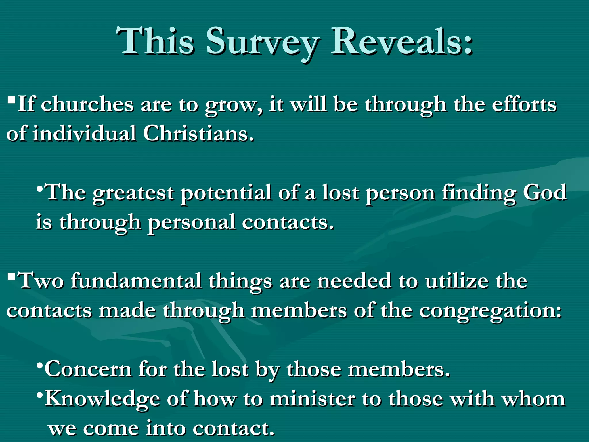 This Survey Reveals:This Survey Reveals:
If churches are to grow, it will be through the effortsIf churches are to grow, it will be through the efforts
of individual Christians.of individual Christians.
•The greatest potential of a lost person finding GodThe greatest potential of a lost person finding God
is through personal contacts.is through personal contacts.
Two fundamental things are needed to utilize theTwo fundamental things are needed to utilize the
contacts made through members of the congregation:contacts made through members of the congregation:
•Concern for the lost by those members.Concern for the lost by those members.
•Knowledge of how to minister to those with whomKnowledge of how to minister to those with whom
we comewe come into contact.into contact.
 