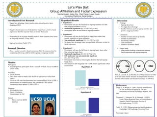 Let’s Play Ball:
Group Affiliation and Facial Expression
Sandra Alvarez, Justen Cox, Sheri Frazier, Logan Okuda
University of California, Santa Barbara
Introduction/Prior Research
• Happy face advantage- faster reaction times toward positive faces
(Leppänen 2003)
• Negative facial expressions hold attention longer than a positive facial
expression, therefore reaction times are slower (Fox year)
• Responding to an in-group member results in faster response time verses
an out-group member. (Troop 2001)
• Ingroup favoritism (Tajfel 1971)
Research Question
• Does a neutral or positive facial expression affect the response time for
cooperating (throwing a ball to) with in-group or outgroup member
Method
Participants
• 52 undergraduate participants from a research methods class at UCSB for
course credit.
Procedure
• Given photoset.
• They were asked to simply click the left or right arrow to select their
choice.
• Given an IOS scale that determined how connected they felt to UCSB, a
questionnaire on competitiveness, and were asked if they played
competitive sports against UCSB or UCLA.
Measures
• IOS Scale by Aron
• Sports Orientation
Questionnaire by Gill
Stimuli
• Photo sets from KDEF
database
Hypothesis/Results
• Hypothesis 1:
• Participants will pass the ball faster to ingroup members (UCSB)
than outgroup members (UCLA).
• Statistically significant [F(1,51)=91.743, p<.001]
• Participants threw the ball faster to ingroup members.
• Hypothesis 2:
• Participants will pass the ball faster to happy faces rather than
neutral, regardless of group affiliation.
• Not statistically significant [F(1,51)=2.917, p>.05]
• No happy face advantage found, no significant difference in time for
facial expression
• Hypothesis 3:
• Participants will pass the ball faster to ingroup happy faces rather
than out-group happy faces.
• Statistically significant [F(1,50)=6.771,p<.05]
• IOS moderator was not statistically significant
[F(1,50)=.591,p>.05]
• Participants were faster at choosing the photoset that had ingroup
happy faces.
• How much one felt integrated with UCSB did not significantly effect
reaction time
0
10
20
30
40
50
60
70
80
Ingroup/Outgroup Selection
Hypothesis 1
Ingroup Selection Outgroup Selection
0
0.5
1
1.5
2
2.5
Facial Expression
Hypothesis 2
Positive Neutral
References:
Tropp, L., & Wright, S. (2001). Ingroup Identification
As The Inclusion Of Ingroup In The Self.
Personality and Social Psychology Bulletin, 585-
600.
Leppänen, J., Tenhunen, M., & Hietanen, J. (2003).
Faster Choice-Reaction Times to Positive than to
Negative Facial Expressions. Journal of
Psychophysiology, 113-123.
Tajfel, H. (1981). Human groups and social categories.
Cambridge, UK:Cambridge University Press.
Fox (input it later)
Discussion
• Findings
• Ingroup favoritism
• No happy face advantage
• Conflict between positive ingroup member and
positive outgroup member
• Limitations
• Number of trials and set up of study
• Number of participants
• Psychology students
• Time constraints
• Qualtrics & Internet Speed
• Future Study
• More studies looking at interaction between
facial expression and ingroup/outgroup
Aron, A., Aron E. N., & Smollan, D. (1992). Inclusion of other
in the self scale and the structure of interpersonal closeness.
Journal of Personality and Social Psychology, 63, 596-612.
 