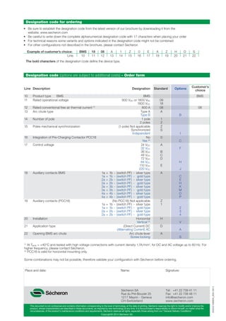Copyright© 2014 Sécheron SA
This document is not contractual and contains information corresponding to the level of technology at the date of printing. Sécheron reserves the right to modify and/or improve the
product, whose characteristics are described in these documents, as required by new technology at any time. It is the purchaser’s responsibility to inform himself, no matter what the
circumstances, of the product’s maintenance conditions and requirements. Sécheron reserves all rights, especially those arising from our “General Delivery Conditions”.
SG202168BEN_B06-0914
Sécheron SA
Rue du Pré-Bouvier 25
1217 Meyrin - Geneva
CH-Switzerland
Tel: +41 22 739 41 11
Fax: +41 22 739 48 11
info@secheron.com
www.secheron.com
Place and date: Name: Signature:
Designation code (options are subject to additional costs) - Order form
Line Description Designation Standard Options
Customer’s
choice
10 Product type BMS BMS BMS
11 Rated operational voltage 900 VDC or 1800 VAC 09
1800 VDC 18
12 Rated conventional free air thermal current (1)
800 A 08 08
13 Arc chute type Type A A
Type B B
14 Number of pole 1 pole 1
2 poles 2
15 Poles mechanical synchronization (1-pole) Not applicable Z
Synchronized S
Independent I
16 Integration of Pre-Charging Contactor PCC18 No 0
Yes (2)
C
17 Control voltage 24 VDC A
32 VDC F
36 VDC B
48 VDC C
72 VDC D
84 VDC H
110 VDC E
220 VDC J
18 Auxiliary contacts BMS 1a + 1b - (switch PF) - silver type A
1a + 1b - (switch PF) - gold type C
2a + 2b - (switch PF) - silver type E
2a + 2b - (switch PF) - gold type H
3a + 3b - (switch PF) - silver type K
3a + 3b - (switch PF) - gold type M
4a + 4b - (switch PF) - silver type O
4a + 4b - (switch PF) - gold type P
19 Auxiliary contacts (PCC18) (No PCC18) Not applicable Z
1a + 1b - (switch PF) - silver type 1
1a + 1b - (switch PF) - gold type 2
2a + 2b - (switch PF) - silver type 3
2a + 2b - (switch PF) - gold type 4
20 Installation Horizontal H
Vertical (2)
V
21 Application type (Direct Current) DC D
(Alternating Current) AC A
22 Opening BMS arc chute Arc chute lever A
Screw locking S
(1)
At Tamb = +40°C and tested with high voltage connections with current density 1.7A/mm2
, for DC and AC voltage up to 60 Hz. For
higher frequency, please contact Sécheron.
(2)
PCC18 is valid for horizontal mounting only.
Some combinations may not be possible, therefore validate your configuration with Sécheron before ordering.
Designation code for ordering
• Be sure to establish the designation code from the latest version of our brochure by downloading it from the
website: www.secheron.com
• Be careful to write down the complete alphanumerical designation code with 17 characters when placing your order
• For technical reasons some variants and options indicated in the designation code might not be combined
• For other conﬁgurations not described in the brochure, please contact Secheron
The bold characters of the designation code define the device type.
Example of customer’s choice: BMS 18 08 A 1 Z 0 E A Z H D S
Line: 10 11 12 13 14 15 16 17 18 19 20 21 22
Standard
09
18
08
A
1
2
Z
S
0
A
B
C
D
E
A
Z
1
H
D
A
Options
B
I
C
F
H
J
C
E
H
K
M
O
P
2
3
4
V
A
S
 