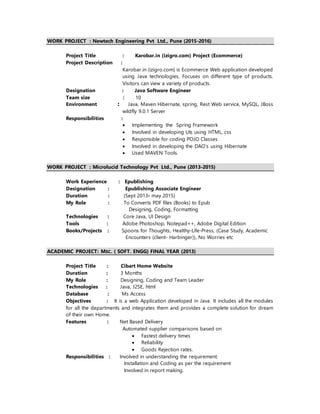 WORK PROJECT : Newtech Engineering Pvt Ltd., Pune (2015-2016)
Project Title : Karobar.in (izigro.com) Project (Ecommerce)
Project Description :
Karobar.in (izigro.com) is Ecommerce Web application developed
using Java technologies, Focuses on different type of products.
Visitors can view a variety of products.
Designation : Java Software Engineer
Team size : 10
Environment : Java, Maven Hibernate, spring, Rest Web service, MySQL, JBoss
wildfly 9.0.1 Server
Responsibilities :
 Implementing the Spring Framework
 Involved in developing UIs using HTML, css
 Responsible for coding POJO Classes
 Involved in developing the DAO’s using Hibernate
 Used MAVEN Tools.
WORK PROJECT : Microlucid Technology Pvt Ltd., Pune (2013-2015)
Work Experience : Epublishing
Designation : Epublishing Associate Engineer
Duration : (Sept 2013- may 2015)
My Role : To Converts PDF files (Books) to Epub
Designing, Coding, Formatting
Technologies : Core Java, UI Design
Tools : Adobe Photoshop, Notepad++, Adobe Digital Edition
Books/Projects : Spoons for Thoughts, Healthy-Life-Press, (Case Study, Academic
Encounters (client- Harbinger)), No Worries etc
ACADEMIC PROJECT: MSC. ( SOFT. ENGG) FINAL YEAR (2013)
Project Title : Cibart Home Website
Duration : 3 Months
My Role : Designing, Coding and Team Leader
Technologies : Java, J2SE, html
Database : Ms Access
Objectives : It is a web Application developed in Java. It includes all the modules
for all the departments and integrates them and provides a complete solution for dream
of their own Home.
Features : Net Based Delivery
Automated supplier comparisons based on
 Fastest delivery times
 Reliability
 Goods Rejection rates.
Responsibilities : Involved in understanding the requirement.
Installation and Coding as per the requirement
Involved in report making.
 