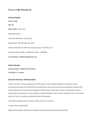 Resume of Mr. Chiu Siu Yu
Personal Details
Gender: Male
Age: 39
Date of Birth: 3-Feb-1977
Nationality: China
Country of Residence: Hong Kong
Marital status: Married (with one child)
Address: Rm2206, Siu Wah Hse, Siu Hong Court, Tuen Mun, N.T.
Contact Number: Mobile – 90939418 / Home – 24658208
E-mail Address: littlefishboy@hotmail.com
Career Interests
Expected Salary: HK$25,000 Per Month
Availability: 3~4 weeks
Executive Summary / Self Description
I have more than 10 years’ experience on PCB factory in China, good knowledge on customer service,
purchasing and facing to the Chinese Government likes customs and environmental department. Base on the
conversational nature and strong knowledge on PCB process, those take me easy to develop and maintain
relationship with customers so as to maximize market penetration. Over 10 years working in China, I also know
about the "rules" for building up relationship with china people.
I have China driving license and drive in Main China over 10 years.
10 years photo shooting Skill
Highly self-motivated, confident and reliable with good interpersonal and analytical skills
 
