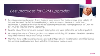 Best practices for CRM upgrades
 Develop consensus between IT and business users: ensure that business have early visibility of
the new look and be fully involved in design decisions around the new UI and screen
sequences. Consensus on what the to-be operating model and value proposition for CRM will
be , must be secured prior to upgrading. 
 Realistic about time frame and budget: Training the end users before the roll out is important.
 Managing the scope of the upgrade: companies must distinguish between the enhancements
they need to have versus what is nice to have
 Plan that there will be enhancements : take advantage of new functionalities identified during
the upgrade and implement them with the consensus of business users.
5/7/2015
18
 
