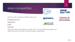 Main competitors
The four main vendors of CRM systems are
 Salesforce.com,
Microsoft,
SAP
Oracle.
Other providers are popular among small- to mid-market businesses, but
these four tend to be the choice of large corporations
5/7/2015
7
 