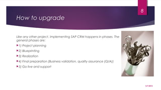 How to upgrade
Like any other project, implementing SAP CRM happens in phases. The
general phases are:
1) Project planning
2) Blueprinting
3) Realization
4) Final preparation (Business validation, quality assurance (Q/A))
5) Go live and support
5/7/2015
8
 