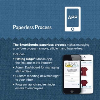 The SmartScrubs paperless process makes managing
a uniform program simple, efﬁcient and hassle-free.
Includes:
• Fitting Edge®
Mobile App,
the ﬁrst app in the industry
• Admin Dashboard for managing
staff orders
• Custom reporting delivered right
to your inbox
• Program launch and reminder
emails to employees
 