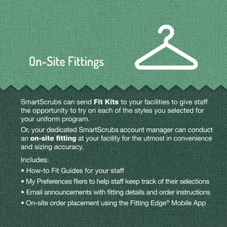 SmartScrubs can send Fit Kits to your facilities to give staff
the opportunity to try on each of the styles you selected for
your uniform program.
Or, your dedicated SmartScrubs account manager can conduct
an on-site ﬁtting at your facility for the utmost in convenience
and sizing accuracy.
Includes:
• How-to Fit Guides for your staff
• My Preferences ﬂiers to help staff keep track of their selections
• Email announcements with ﬁtting details and order instructions
• On-site order placement using the Fitting Edge®
Mobile App
 