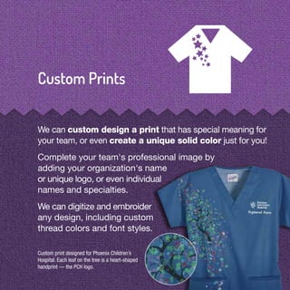 Custom print designed for Phoenix Children’s
Hospital. Each leaf on the tree is a heart-shaped
handprint — the PCH logo.
We can custom design a print that has special meaning for
your team, or even create a unique solid color just for you!
Complete your team's professional image by
adding your organization's name
or unique logo, or even individual
names and specialties.
We can digitize and embroider
any design, including custom
thread colors and font styles.
 