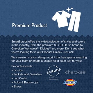 SmartScrubs offers the widest selection of styles and colors
in the industry, from the premium S.C.R.U.B.S.®
brand to
Cherokee Workwear®
, Dickies®
and more. Don't see what
you're looking for in our Product Guide? Just ask!
We can even custom design a print that has special meaning
for your team or create a unique solid color just for you!
Products include:
• Scrubs
• Jackets and Sweaters
• Lab Coats
• Polos & Button-ups
• Shoes
 