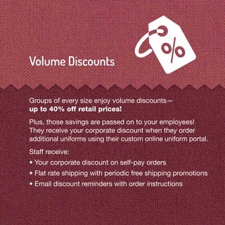Groups of every size enjoy volume discounts—
up to 40% off retail prices!
Plus, those savings are passed on to your employees!
They receive your corporate discount when they order
additional uniforms using their custom online uniform portal.
Staff receive:
• Your corporate discount on self-pay orders
• Flat rate shipping with periodic free shipping promotions
• Email discount reminders with order instructions
 