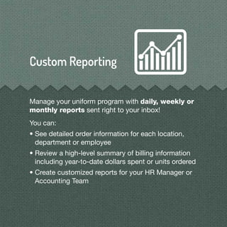 Manage your uniform program with daily, weekly or
monthly reports sent right to your inbox!
You can:
• See detailed order information for each location,
department or employee
• Review a high-level summary of billing information
including year-to-date dollars spent or units ordered
• Create customized reports for your HR Manager or
Accounting Team
 