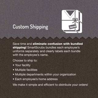 Save time and eliminate confusion with bundled
shipping! SmartScrubs bundles each employee’s
uniforms separately and clearly labels each bundle
with the employee’s name.
Choose to ship to:
• Your facility
• Multiple facilities
• Multiple departments within your organization
• Each employee’s home address
We make it simple and efﬁcient to distribute your orders!
 