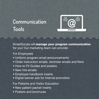 SmartScrubs will manage your program communication
for you! Our marketing team can provide:
For Employees
• Uniform program email announcements
• Order instruction emails, reminder emails and ﬂiers
• How-to Fit Guides and posters
• New hire emails
• Employee handbook inserts
• Digital banner ads for internal promotion
For Patients and Visitor Education
• New patient packet inserts
• Posters and brochures
 