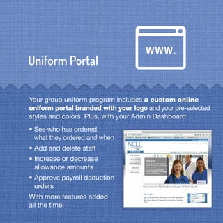 Your group uniform program includes a custom online
uniform portal branded with your logo and your pre-selected
styles and colors. Plus, with your Admin Dashboard:
• See who has ordered,
what they ordered and when
• Add and delete staff
• Increase or decrease
allowance amounts
• Approve payroll deduction
orders
With more features added
all the time!
 