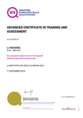 is awarded to
ADVANCED CERTIFICATE IN TRAINING AND
ASSESSMENT
ID No:
LI WEIMING
for successful attainment of the required
industry approved competencies
S8607728J
11 NOVEMBER 2016
at INSTITUTE FOR ADULT LEARNING (IAL)
Ng Cher Pong, Chief Executive
16Q000000043131
SkillsFuture Singapore Agency
Cert No.
www.ssg.gov.sg
The training and assessment of the abovementioned learner are accredited
in accordance with the Singapore Workforce Skills Qualifications System.
FQ-001
For verification of this certificate, please visit https://e-cert.ssg.gov.sg
 