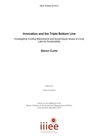 IIIEE  Theses  2015:21
  
Innovation  and  the  Triple  Bottom  Line    
Investigating  Funding  Mechanisms  and  Social  Equity  Issues  of  Living  
Labs  for  Sustainability  
Steven  Curtis  
Supervisor
Yuliya Voytenko
Thesis for the fulfilment of the
Master of Science in Environmental Management and Policy
Lund, Sweden, September 2015
 