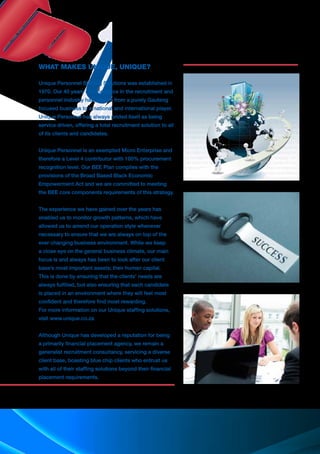 WHAT MAKES UNIQUE, UNIQUE?
Unique Personnel Staffing Solutions was established in
1970. Our 40 years of experience in the recruitment and
personnel industry has lead us from a purely Gauteng
focused business to a national and international player.
Unique Personnel has always prided itself as being
service driven, offering a total recruitment solution to all
of its clients and candidates.
Unique Personnel is an exempted Micro Enterprise and
therefore a Level 4 contributor with 100% procurement
recognition level. Our BEE Plan complies with the
provisions of the Broad Based Black Economic
Empowerment Act and we are committed to meeting
the BEE core components requirements of this strategy.
The experience we have gained over the years has
enabled us to monitor growth patterns, which have
allowed us to amend our operation style whenever
necessary to ensure that we are always on top of the
ever changing business environment. While we keep
a close eye on the general business climate, our main
focus is and always has been to look after our client
base’s most important assets; their human capital.
This is done by ensuring that the clients’ needs are
always fulfilled, but also ensuring that each candidate
is placed in an environment where they will feel most
confident and therefore find most rewarding.
For more information on our Unique staffing solutions,
visit www.unique.co.za
Although Unique has developed a reputation for being
a primarily financial placement agency, we remain a
generalist recruitment consultancy, servicing a diverse
client base, boasting blue chip clients who entrust us
with all of their staffing solutions beyond their financial
placement requirements.
 