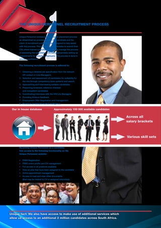 Unique fact: We also have access to make use of additional services which
allow us access to an additional 2 million candidates across South Africa.
Unique Personnel endeavour to make the placement process
as streamlined as possible for both the candidate and the
client. A recruitment portal has been designed to help assist
with this process. The portal allows candidates to submit their
CVs where trained consultants effectively manage the process
of assessing the candidates’ CVs and appropriately setting up
appointments for potential employers. This process is done in
strictest confidence.
The following recruitment process is adhered to:
1.	 Obtaining a detailed job specification from the relevant
	 HR contact or Line Manager/s.
2.	 Selection and assessment of candidates for suitability for 	
	 the role through competency base systems and search.
3.	 Approaching and interviewing suitable candidates.
4.	 Presenting screened, reference checked
	 and competent candidates.
5.	 Coordinating interviews with the HR/Line Managers.
6.	 Providing timeous feedback.
7.	 Employment Offer Negotiation and management.
8.	 Provision of relevant market intelligence.
By joining Unique Personnel as a candidate,
free access to the following functionality on the
Unique Personnel website:
•	 FREE Registration
•	 FREE online profile and CV management
•	 Full access to all positions available
•	 View all jobs that have been assigned to the candidate
•	 Online appointment management
•	 Access to load and view other documents
	 (that may be related to CV or assigned interviews).
THE UNIQUE PERSONNEL RECRUITMENT PROCESS
Our in house database
Across all
salary brackets
Various skill sets
Approximately 100 000 available candidates
 