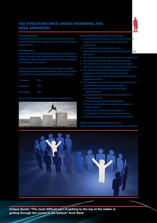 Guarantee period:
Unique Personnel provides a 12 day guarantee which will be
honoured provided that full payment is made within the agreed
payment terms.
The guarantee:
Unique Personnel will provide a replacement candidate within
5 days in the event that a candidate who has been successfully
employed is legally dismissed or has tendered their resignation
within 90 days of employment.
In the event that Unique Personnel is not be able to provide a
replacement within the said period of time, Client will be entitled
to a credit of the placement fee based on the following scale:
1-4 weeks:	 80%
5-8 weeks:	 40%
9-12 weeks:	 20%
NB: All credits will be applied towards future placements
Unique Personnel’s proposal to our clients:
1.	 Unique Personnel will issue one of our best recruitment
	 consultants for 5 days a week every week to the
	 client branch.
2.	 The recruitment consultant will fall under
	 Unique Personnel’s direct employment and payroll during
	 this period.
3.	 The recruitment consultant will be issued with a laptop and 	
	 cell phone as well as any other equipment required.
4.	 The recruitment consultant will be instructed to report 		
	 directly to and work directly with you and your department.
5.	 The consultant will manage and maintain all of your
	 permanent and temporary recruitment, selection,
	 interviewing and any other HR procedures outlined by you 	
	 to Unique Personnel.
6.	 The consultant will have full access to Unique Personnel’s 	
	 candidate database and resources including:
	 a. Full access to Unique Personnel’s third party
		 candidate portals
	 b.	CCMA assistance from Seeta and Management at
		 Unique Personnel
	 c.	Salary evaluation software and assistance
	 d.	Criminal, qualification and credit check portals and
		 online services
	 e.	Labour Law Consultation and assistance
	 f.	 Full function HR software reports and evaluation
	 g.	Any and all resources available to Unique Personnel
Please visit the website (www.unique.co.za)
to learn more about the fee structure and terms & conditions.
Unique Quote: “The most difficult part of getting to the top of the ladder is
getting through the crowd at the bottom” Arch Ward
FEE STRUCTURE ONCE UNIQUE PERSONNEL HAS
BEEN APPOINTED:
 