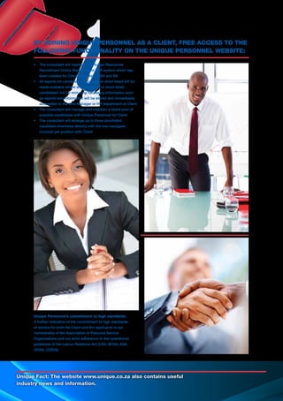 Unique Fact: The website www.unique.co.za also contains useful
industry news and information.
•	 The consultant will maintain the Human Resources
	 Recruitment Online Management ERP system which has
	 been created for Client throughout RSA and SA
•	 All reports for candidates appointed or short listed will be
	 made available where any appointed or short listed
	 candidates’ full CV including necessary information such
	 as reports and information will be stored and immediately
	 accessible to the Line Manager or HR department at Client
•	 The consultant will manage and maintain a talent pool of
	 possible candidates with Unique Personnel for Client
•	 The consultant will arrange up to three shortlisted
	 candidate interviews directly with the line managers
	 involved per position with Client
Unique Personnel’s commitment to high standards:
A further indication of the commitment to high standards
of service for both the Client and the applicants is our
membership of the Association of Personal Service
Organisations and our strict adherence to the operational
guidelines of the Labour Relations Act (LRA, BCEA, EEA,
OHSA, COIDA).
BY JOINING UNIQUE PERSONNEL AS A CLIENT, FREE ACCESS TO THE
FOLLOWING FUNCTIONALITY ON THE UNIQUE PERSONNEL WEBSITE:
 