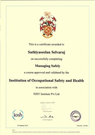 This is a certificate awarded to
Sathiyaseelan Selvaraj
on successfully completing
Managing Safely
a course approved and validated by the
Institution of Occupational Safety and Health
in association with
NIST Institute Pvt Ltd
Signed on behalf of lOSH
Chief Executive
_r _,,->-. ~
Course Organiser
20 January 2016 Cert No.: 435958
Date:
Possession of this certificate does not confer exemption from accredited qualifications which lead to membership of lOSH.
 