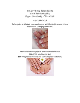 A Cut-Above Salon & Spa
213 N Sandusky Ave
Upper Sandusky, Ohio 43351
419-294-3429
Call to today to Schedule your appointment with Christa Messmer a 20 year
experienced Managing Manicurist.
Mention this Holiday special with Christa and receive
20% off full set of Acrylic Nails
20% off Signature Pedicure and Manicure (New Customers)
 