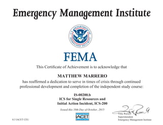 Emergency Management Institute
This Certificate of Achievement is to acknowledge that
has reaffirmed a dedication to serve in times of crisis through continued
professional development and completion of the independent study course:
Tony Russell
Superintendent
Emergency Management Institute
MATTHEW MARRERO
IS-00200.b
ICS for Single Resources and
Initial Action Incident, ICS-200
Issued this 10th Day of October, 2015
0.3 IACET CEU
 