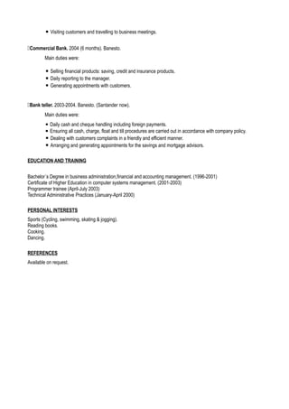 ▪ Visiting customers and travelling to business meetings.
Commercial Bank. 2004 (6 months). Banesto.
Main duties were:
▪ Selling financial products: saving, credit and insurance products.
▪ Daily reporting to the manager.
▪ Generating appointments with customers.
Bank teller. 2003-2004. Banesto. (Santander now).
Main duties were:
▪ Daily cash and cheque handling including foreign payments.
▪ Ensuring all cash, charge, float and till procedures are carried out in accordance with company policy.
▪ Dealing with customers complaints in a friendly and efficient manner.
▪ Arranging and generating appointments for the savings and mortgage advisors.
EDUCATION AND TRAINING
Bachelor´s Degree in business administration,financial and accounting management. (1996-2001)
Certificate of Higher Education in computer systems management. (2001-2003)
Programmer trainee (April-July 2003)
Technical Administrative Practices (January-April 2000)
PERSONAL INTERESTS
Sports (Cycling, swimming, skating & jogging).
Reading books.
Cooking.
Dancing.
REFERENCES
Available on request.
 