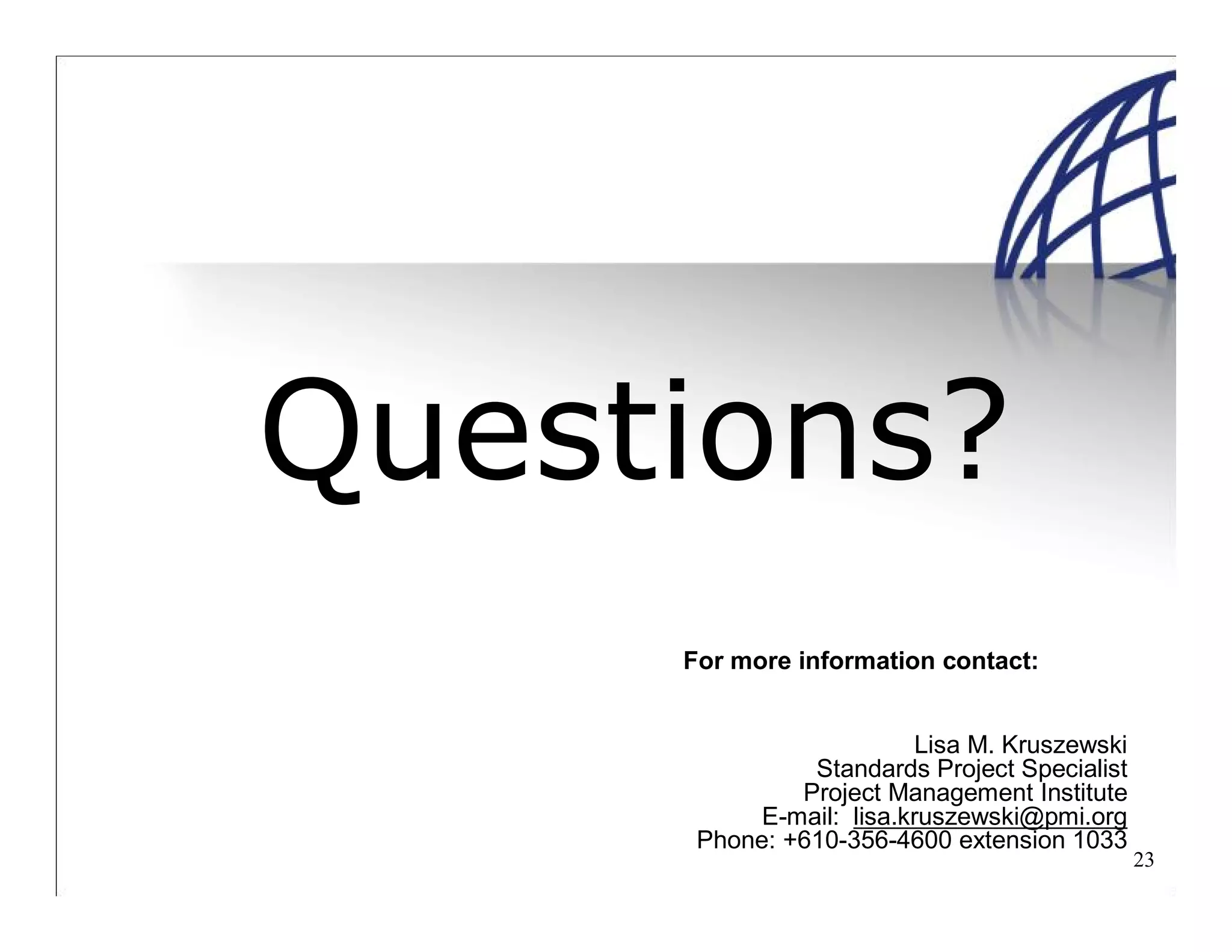 23
Questions?
For more information contact:
Lisa M. Kruszewski
Standards Project Specialist
Project Management Institute
E-mail: lisa.kruszewski@pmi.org
Phone: +610-356-4600 extension 1033
 