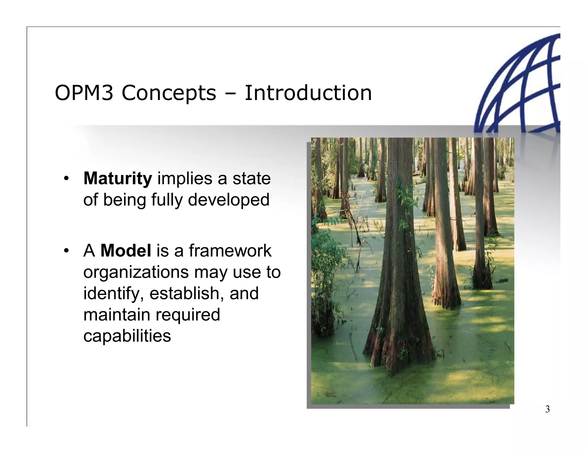 3
OPM3 Concepts – Introduction
• Maturity implies a state
of being fully developed
• A Model is a framework
organizations may use to
identify, establish, and
maintain required
capabilities
 