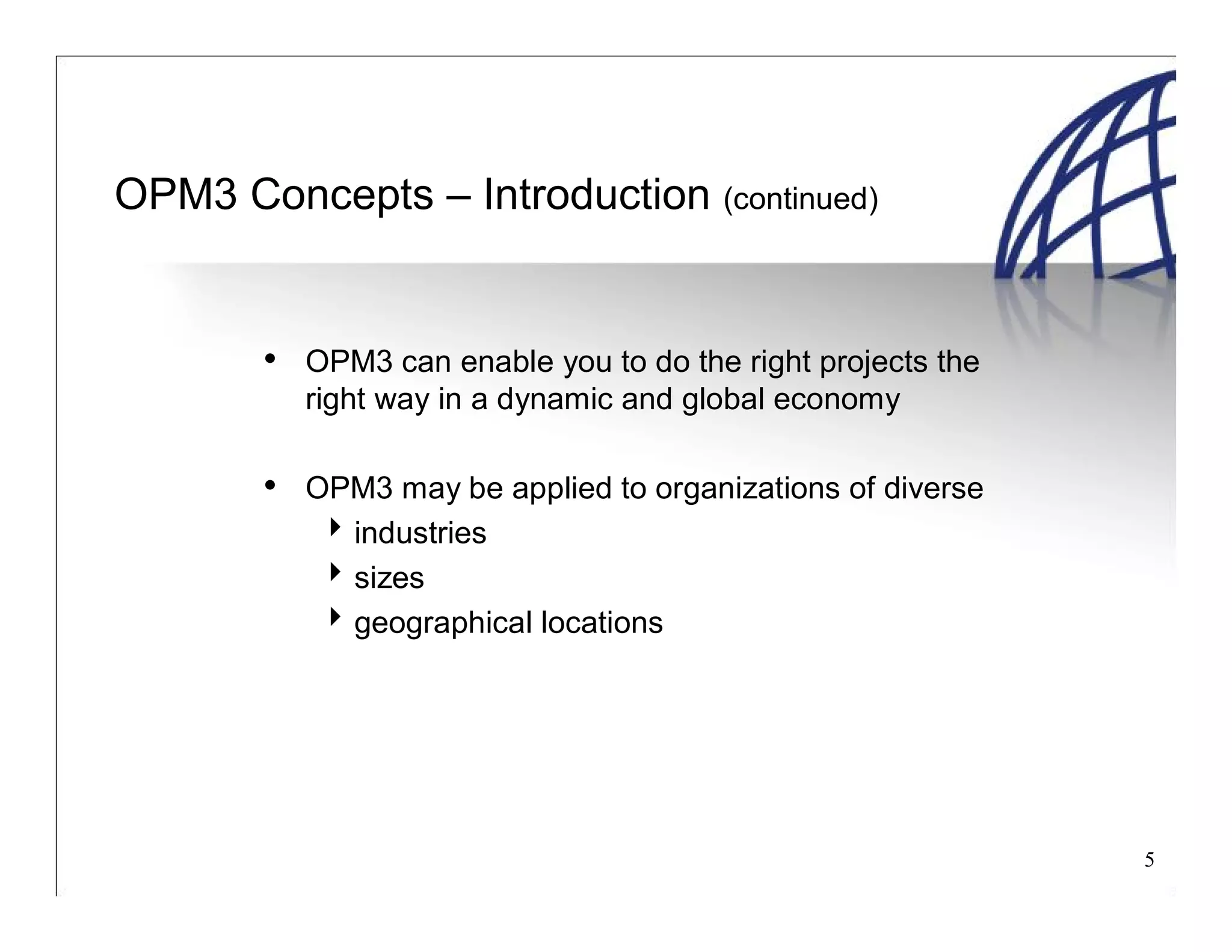 5
OPM3 Concepts – Introduction (continued)
• OPM3 can enable you to do the right projects the
right way in a dynamic and global economy
• OPM3 may be applied to organizations of diverse
industries
sizes
geographical locations
 