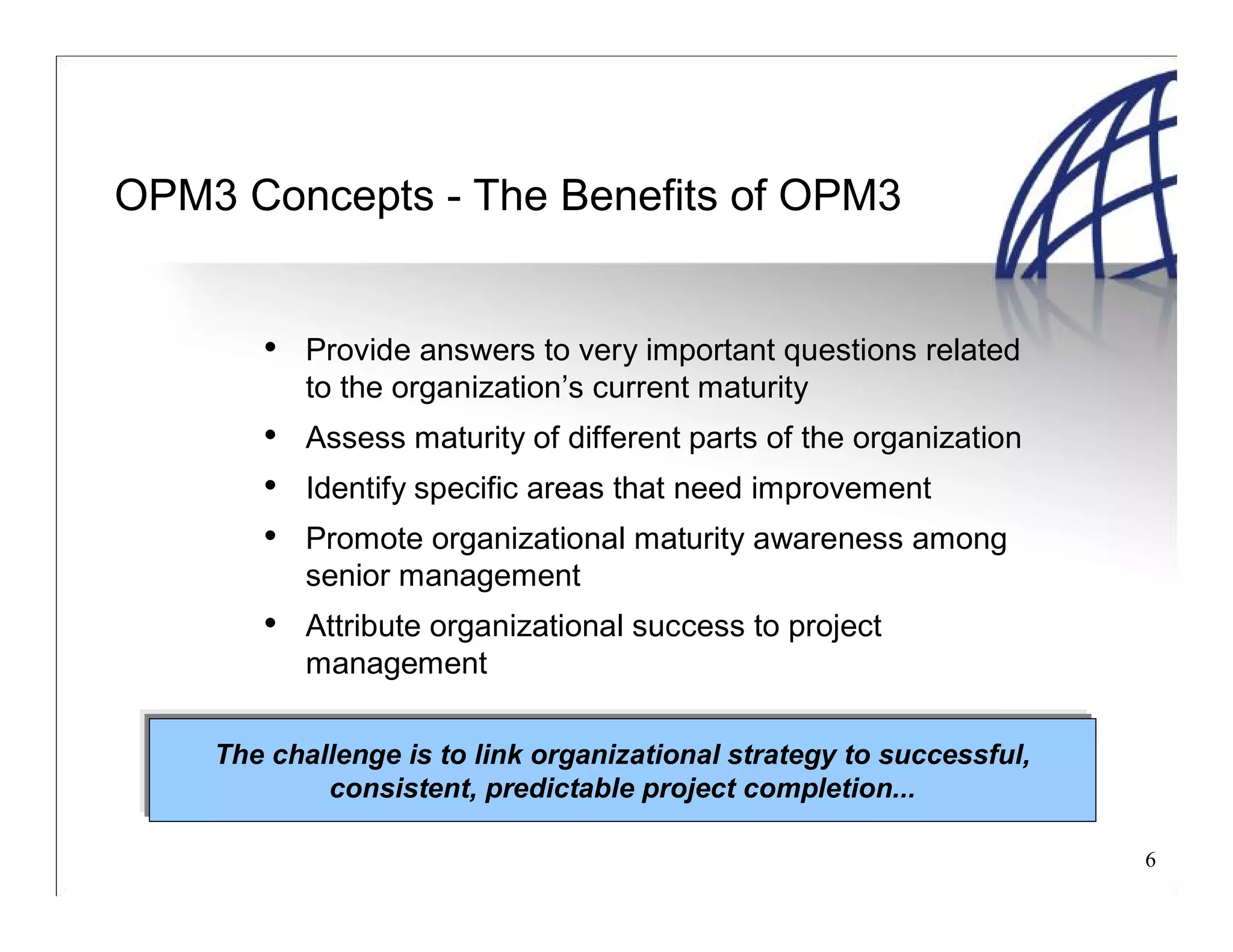 6
OPM3 Concepts - The Benefits of OPM3
• Provide answers to very important questions related
to the organization’s current maturity
• Assess maturity of different parts of the organization
• Identify specific areas that need improvement
• Promote organizational maturity awareness among
senior management
• Attribute organizational success to project
management
The challenge is to link organizational strategy to successful,
consistent, predictable project completion...
 