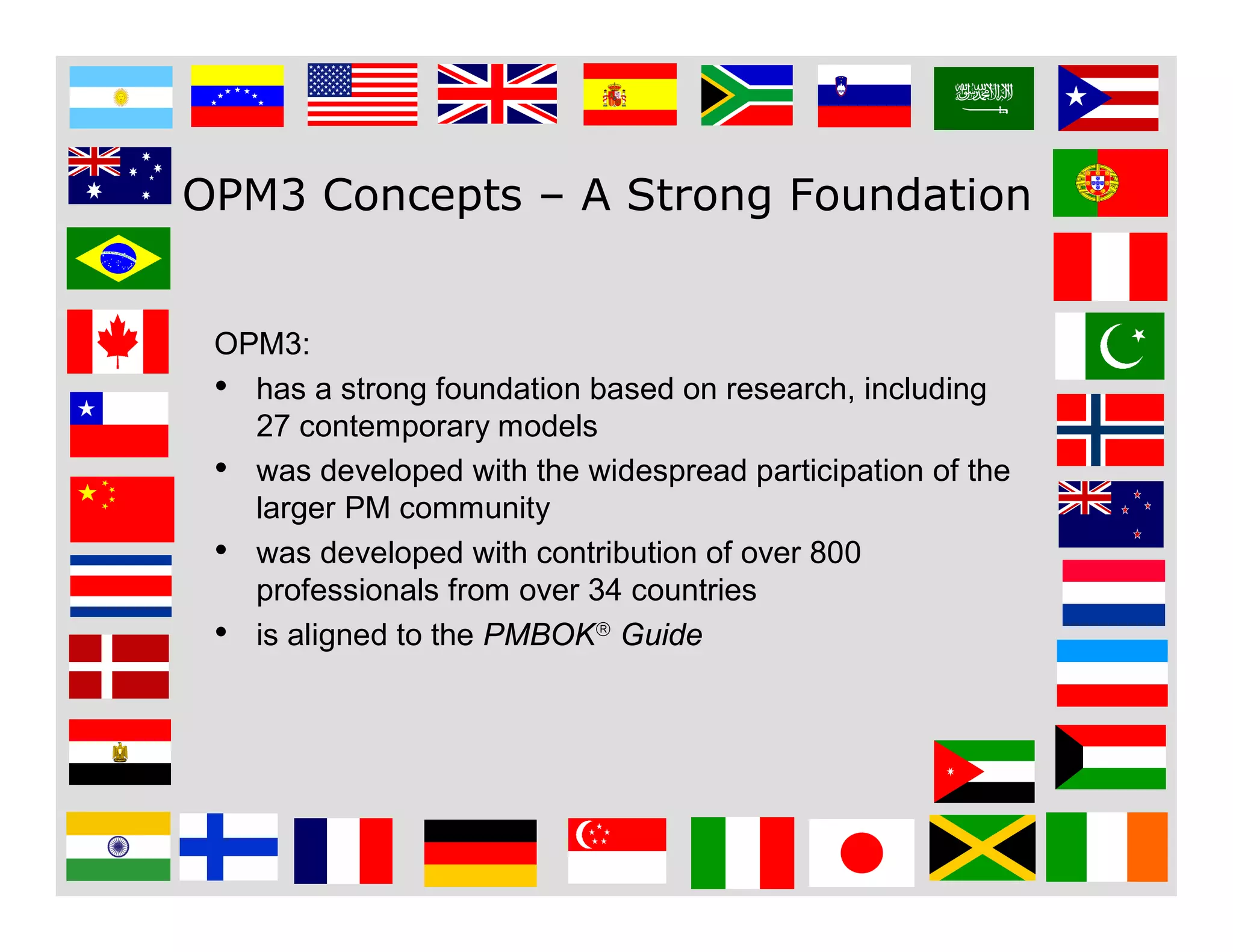7
OPM3 Concepts – A Strong Foundation
OPM3:
• has a strong foundation based on research, including
27 contemporary models
• was developed with the widespread participation of the
larger PM community
• was developed with contribution of over 800
professionals from over 34 countries
• is aligned to the PMBOK Guide
 