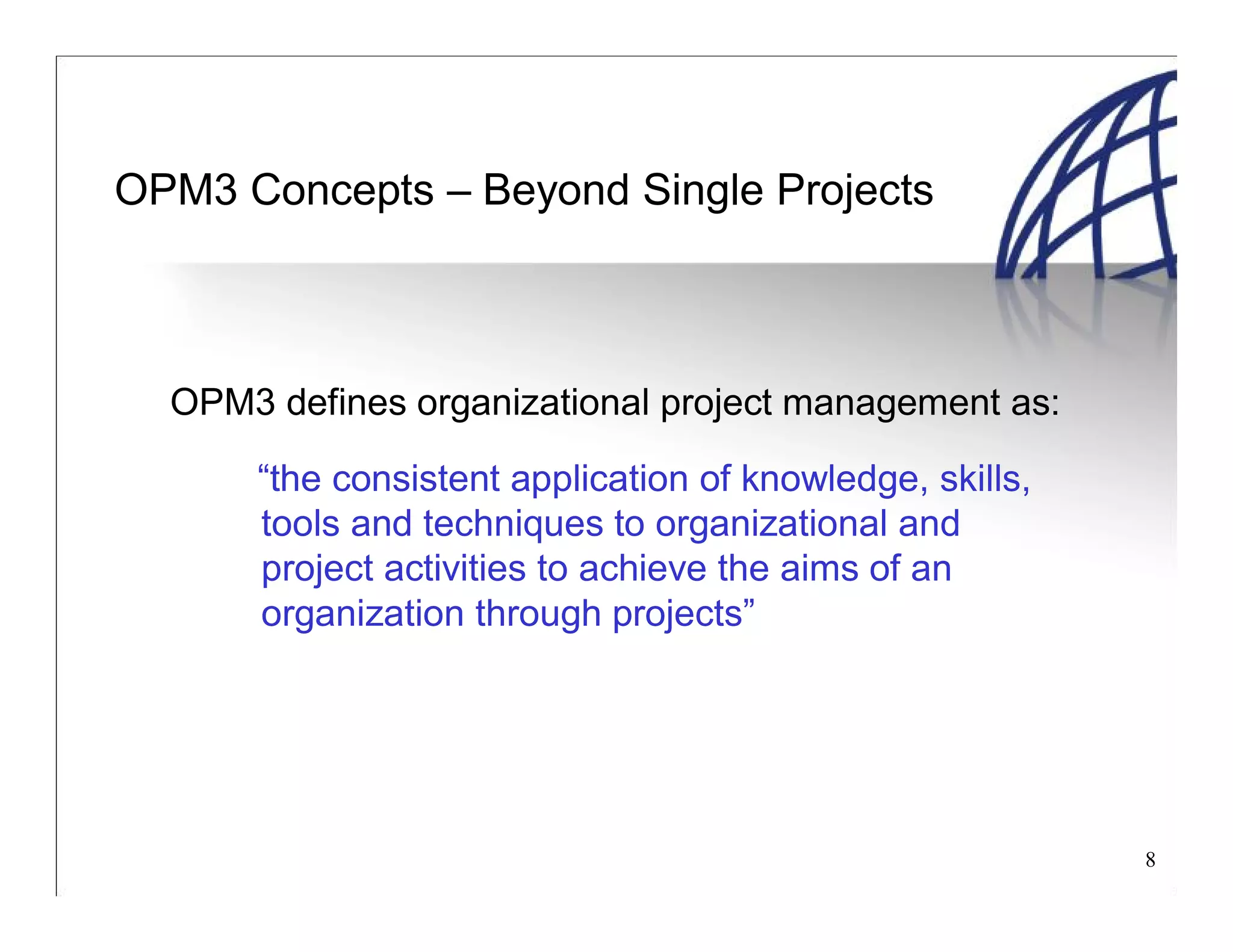 8
OPM3 Concepts – Beyond Single Projects
OPM3 defines organizational project management as:
“the consistent application of knowledge, skills,
tools and techniques to organizational and
project activities to achieve the aims of an
organization through projects”
 