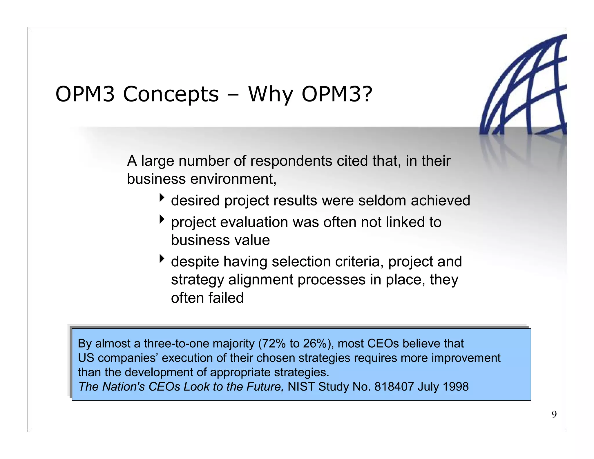 9
OPM3 Concepts – Why OPM3?
A large number of respondents cited that, in their
business environment,
desired project results were seldom achieved
project evaluation was often not linked to
business value
despite having selection criteria, project and
strategy alignment processes in place, they
often failed
By almost a three-to-one majority (72% to 26%), most CEOs believe that
US companies’ execution of their chosen strategies requires more improvement
than the development of appropriate strategies.
The Nation's CEOs Look to the Future, NIST Study No. 818407 July 1998
 