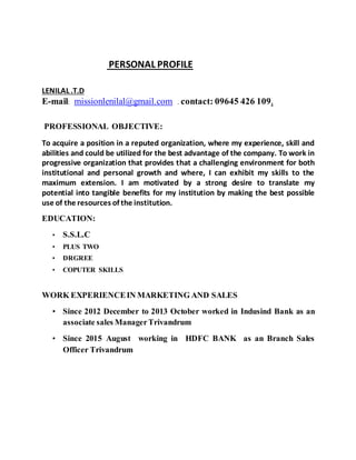 PERSONAL PROFILE
LENILAL .T.D
E-mail: missionlenilal@gmail.com . contact: 09645 426 109.
PROFESSIONAL OBJECTIVE:
To acquire a position in a reputed organization, where my experience, skill and
abilities and could be utilized for the best advantage of the company. To work in
progressive organization that provides that a challenging environment for both
institutional and personal growth and where, I can exhibit my skills to the
maximum extension. I am motivated by a strong desire to translate my
potential into tangible benefits for my institution by making the best possible
use of the resources of the institution.
EDUCATION:
• S.S.L.C
• PLUS TWO
• DRGREE
• COPUTER SKILLS
WORK EXPERIENCEIN MARKETING AND SALES
• Since 2012 December to 2013 October worked in Indusind Bank as an
associate sales ManagerTrivandrum
• Since 2015 August working in HDFC BANK as an Branch Sales
Officer Trivandrum
 