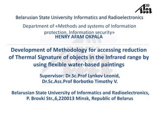 Belarusian State University Informatics and Radioelectronics
Department of «Methods and systems of Information
protection, Information security»
HENRY AFAM OKPALA
Development of Methodology for accessing reduction
of Thermal Signature of objects in the Infrared range by
using flexible water-based paintings
Supervisor: Dr.Sc.Prof Lynkov Leonid,
Dr.Sc.Ass.Prof Borbotko Timothy V.
Belarusian State University of Informatics and Radioelectronics,
P. Brovki Str.,6,220013 Minsk, Republic of Belarus
 