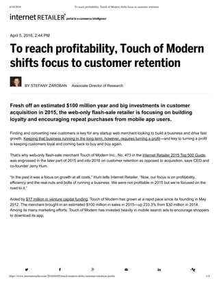 4/10/2016 To reach proﬁtability, Touch of Modern shifts focus to customer retention
https://www.internetretailer.com/2016/04/05/touch-modern-shifts-customer-retention-proﬁts 1/4
April 5, 2016, 2:44 PM
To reach profitability, Touch of Modern
shifts focus to customer retention
 BY STEFANY ZAROBAN  Associate Director of Research
Fresh off an estimated $100 million year and big investments in customer
acquisition in 2015, the web­only flash­sale retailer is focusing on building
loyalty and encouraging repeat purchases from mobile app users.
Finding and converting new customers is key for any startup web merchant looking to build a business and drive fast
growth. Keeping that business running in the long term, however, requires turning a profit—and key to turning a profit
is keeping customers loyal and coming back to buy and buy again.
That’s why web­only flash­sale merchant Touch of Modern Inc., No. 473 in the Internet Retailer 2015 Top 500 Guide,
was engrossed in the later part of 2015 and into 2016 on customer retention as opposed to acquisition, says CEO and
co­founder Jerry Hum.
“In the past it was a focus on growth at all costs,” Hum tells Internet Retailer. “Now, our focus is on profitability,
efficiency and the real nuts and bolts of running a business. We were not profitable in 2015 but we’re focused on the
road to it.”
Aided by $17 million in venture capital funding, Touch of Modern has grown at a rapid pace since its founding in May
2012. The merchant brought in an estimated $100 million in sales in 2015—up 233.3% from $30 million in 2014.
Among its many marketing efforts, Touch of Modern has invested heavily in mobile search ads to encourage shoppers
to download its app.
     
 