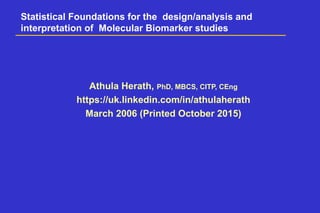 Statistical Foundations for the design/analysis and
interpretation of Molecular Biomarker studies
Athula Herath, PhD, MBCS, CITP, CEng
https://uk.linkedin.com/in/athulaherath
March 2006 (Printed October 2015)
 