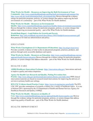 Published (6-13-2016) - Prevention Works Consulting; Frank G. Magourilos – preventionworks@msn.com 9
What Works for Health – Resources on Improving the Built Environment of Your
Community. http://www.countyhealthrankings.org/blog/built-environment-and-summer-fun
http://www.cdc.gov/nceh/information/built_environment.htm Browse through the evidence
ratings for particular programs, policies, or system changes that address improving the built
environment of a community – part of the What Works for Health database.
What Works for Health – Resources on Environmental
Quality. http://www.countyhealthrankings.org/policies/healthy-home-environment-assessments
Browse through the evidence ratings for particular programs, policies, or system changes that
address improving environmental quality – part of the What Works for Health database.
World Bank Report - Land Policies for Growth and Poverty
Reduction. http://info.worldbank.org/etools/docs/library/34919/landpoliciesexecsummary.pdf
Best practices for land use administration and policy.
EDUCATION
What Works Clearinghouse (U.S. Department of Education). http://ies.ed.gov/ncee/wwc/
Provides scientific evidence of what works in educational programs, practices, products, and
policies through easily accessible databases and reports.
What Works for Health – Resources on Education. http://www.countyhealthrankings.org/our-
approach/health-factors/education Browse through the evidence ratings for particular programs,
policies, or system changes that address education – part of the What Works for Health database.
HEALTH CARE
AHRQ Healthcare Innovations Exchange. https://innovations.ahrq.gov/ Innovations and tools
to improve quality and reduce disparities.
Agency for Health Care Research and Quality, Putting Prevention Into
Practice. http://www.ahrq.gov/professionals/prevention-chronic-care/index.html PPIP clinical
intervention materials are based on research-tested interventions for improving the delivery of
services in primary health care settings.
RTI-UNC Evidence-based Practice Center. https://www.rti.org/practice-area/health The RTI-
UNC EPC provides summations of scientific evidence for a variety of healthcare topics. It is one
of thirteen EPCs sponsored by the US Department of Health and Human Services Agency for
Healthcare Research and Quality (AHRQ).
What Works for Health – Resources on Quality of
Care. http://www.countyhealthrankings.org/our-approach/health-factors/quality-care Browse
through the evidence ratings for particular programs, policies, or system changes that address
improving quality of health care – part of the What Works for Health database.
HEALTH IMPROVEMENT
 