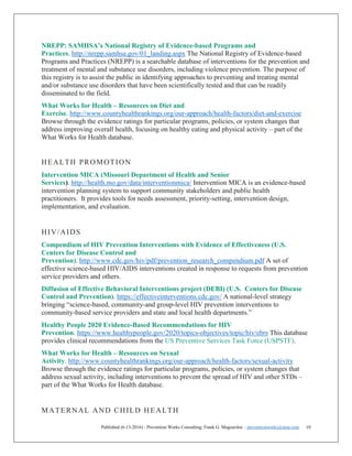 Published (6-13-2016) - Prevention Works Consulting; Frank G. Magourilos – preventionworks@msn.com 10
NREPP: SAMHSA’s National Registry of Evidence-based Programs and
Practices. http://nrepp.samhsa.gov/01_landing.aspx The National Registry of Evidence-based
Programs and Practices (NREPP) is a searchable database of interventions for the prevention and
treatment of mental and substance use disorders, including violence prevention. The purpose of
this registry is to assist the public in identifying approaches to preventing and treating mental
and/or substance use disorders that have been scientifically tested and that can be readily
disseminated to the field.
What Works for Health – Resources on Diet and
Exercise. http://www.countyhealthrankings.org/our-approach/health-factors/diet-and-exercise
Browse through the evidence ratings for particular programs, policies, or system changes that
address improving overall health, focusing on healthy eating and physical activity – part of the
What Works for Health database.
HEALTH PROMOTION
Intervention MICA (Missouri Department of Health and Senior
Services). http://health.mo.gov/data/interventionmica/ Intervention MICA is an evidence-based
intervention planning system to support community stakeholders and public health
practitioners. It provides tools for needs assessment, priority-setting, intervention design,
implementation, and evaluation.
HIV/AIDS
Compendium of HIV Prevention Interventions with Evidence of Effectiveness (U.S.
Centers for Disease Control and
Prevention). http://www.cdc.gov/hiv/pdf/prevention_research_compendium.pdf A set of
effective science-based HIV/AIDS interventions created in response to requests from prevention
service providers and others.
Diffusion of Effective Behavioral Interventions project (DEBI) (U.S. Centers for Disease
Control and Prevention). https://effectiveinterventions.cdc.gov/ A national-level strategy
bringing “science-based, community-and group-level HIV prevention interventions to
community-based service providers and state and local health departments.”
Healthy People 2020 Evidence-Based Recommendations for HIV
Prevention. https://www.healthypeople.gov/2020/topics-objectives/topic/hiv/ebrs This database
provides clinical recommendations from the US Preventive Services Task Force (USPSTF).
What Works for Health – Resources on Sexual
Activity. http://www.countyhealthrankings.org/our-approach/health-factors/sexual-activity
Browse through the evidence ratings for particular programs, policies, or system changes that
address sexual activity, including interventions to prevent the spread of HIV and other STDs –
part of the What Works for Health database.
MATERNAL AND CHILD HEALTH
 