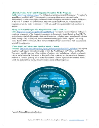 Published (6-13-2016) - Prevention Works Consulting; Frank G. Magourilos – preventionworks@msn.com 13
Office of Juvenile Justice and Delinquency Prevention Model Programs
Guide. http://www.ojjdp.gov/mpg/ The Office of Juvenile Justice and Delinquency Prevention’s
Model Programs Guide (MPG) is designed to assist practitioners and communities in
implementing evidence-based prevention and intervention programs that can make a difference
in the lives of children and communities. The MPG database of over 200 evidence-based
programs covers the entire continuum of youth services from prevention through sanctions to
reentry.
Paving the Way for Project Safe Neighborhoods: SACSI In 10 U.S.
Cities. https://www.ncjrs.gov/pdffiles1/nij/216298.pdf This report presents the main findings of
a national assessment of the Strategic Approaches to Community Safety Initiative (SACSI). The
targeted crimes included homicide, firearms violence and violations, rape, sexual assault, violent
crime among 15- to 24-year-olds, and violent crime among youth under 18 years. The study
found that the SACSI approach, when implemented effectively, is associated with reductions in
targeted violent crimes.
World Report on Violence and Health: Chapter 2: Youth
Violence. http://www.who.int/violence_injury_prevention/violence/world_report/en/ This report
chapter, which focuses on youth violence, is from the World Report on Violence and Health.
This report provides a review of the problem of violence on a global scale – what it is, whom it
affects, and what can be done about it. The goals of the report are to raise awareness about the
problem of violence globally and to make the case that violence is preventable and that public
health has a crucial role to play in addressing its causes and consequences.
Figure 1. National Prevention Strategy
 