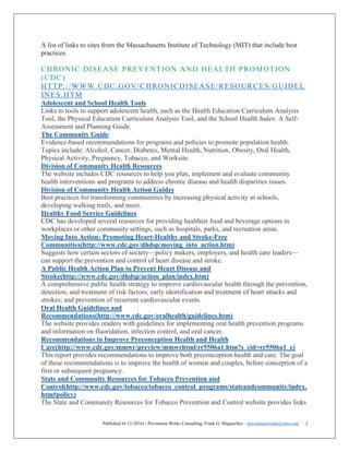 Published (6-13-2016) - Prevention Works Consulting; Frank G. Magourilos – preventionworks@msn.com 2
A list of links to sites from the Massachusetts Institute of Technology (MIT) that include best
practices.
CHRONIC DISEASE PREVENTION AND HEALTH PROMOTION
(CDC)
HTTP://WWW.CDC.GOV/CHRONICDISEASE/RESOURCES/GUIDEL
INES.HTM
Adolescent and School Health Tools
Links to tools to support adolescent health, such as the Health Education Curriculum Analysis
Tool, the Physical Education Curriculum Analysis Tool, and the School Health Index: A Self-
Assessment and Planning Guide.
The Community Guide
Evidence-based recommendations for programs and policies to promote population health.
Topics include: Alcohol, Cancer, Diabetes, Mental Health, Nutrition, Obesity, Oral Health,
Physical Activity, Pregnancy, Tobacco, and Worksite.
Division of Community Health Resources
The website includes CDC resources to help you plan, implement and evaluate community
health interventions and programs to address chronic disease and health disparities issues.
Division of Community Health Action Guides
Best practices for transforming communities by increasing physical activity in schools,
developing walking trails, and more.
Healthy Food Service Guidelines
CDC has developed several resources for providing healthier food and beverage options in
workplaces or other community settings, such as hospitals, parks, and recreation areas.
Moving Into Action: Promoting Heart-Healthy and Stroke-Free
Communities(http://www.cdc.gov/dhdsp/moving_into_action.htm)
Suggests how certain sectors of society—policy makers, employers, and health care leaders—
can support the prevention and control of heart disease and stroke.
A Public Health Action Plan to Prevent Heart Disease and
Stroke(http://www.cdc.gov/dhdsp/action_plan/index.htm)
A comprehensive public health strategy to improve cardiovascular health through the prevention,
detection, and treatment of risk factors; early identification and treatment of heart attacks and
strokes; and prevention of recurrent cardiovascular events.
Oral Health Guidelines and
Recommendations(http://www.cdc.gov/oralhealth/guidelines.htm)
The website provides readers with guidelines for implementing oral health prevention programs
and information on fluoridation, infection control, and oral cancer.
Recommendations to Improve Preconception Health and Health
Care(http://www.cdc.gov/mmwr/preview/mmwrhtml/rr5506a1.htm?s_cid=rr5506a1_e)
This report provides recommendations to improve both preconception health and care. The goal
of these recommendations is to improve the health of women and couples, before conception of a
first or subsequent pregnancy.
State and Community Resources for Tobacco Prevention and
Control(http://www.cdc.gov/tobacco/tobacco_control_programs/stateandcommunity/index.
htm#policy)
The State and Community Resources for Tobacco Prevention and Control website provides links
 
