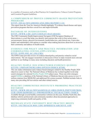 Published (6-13-2016) - Prevention Works Consulting; Frank G. Magourilos – preventionworks@msn.com 3
to a number of resources such as Best Practices for Comprehensive Tobacco Control Programs
and Cessation Program Guidelines.
A COMPENDIUM OF PROVEN COMMUNITY-BASED PREVENTION
PROGRAMS
HTTP://HEALTHYAMERICANS.ORG/REPORT/110/
This report from the Trust for America's Health highlights 79 evidence-based disease and injury
prevention programs that have saved lives and improved health.
DATABASE OF INTERVENTIONS
HTTP://WWW.CDC.GOV/CHINAV/DATABASE/
The CDC Community Health Improvement Navigator (CHI Navigator) Database of
Interventions is a tool that helps you identify interventions that work in four action areas—
socioeconomic factors, physical environment, health behaviors, and clinical care. It provides
leaders and stakeholders with options to consider when making decisions about how to invest in
their community and address its health needs.
EVIDENCE FOR POLICY AND PRACTICE INFORMATION AND
COORDINATING CENTER (EPPI-CENTRE)
HTTP://EPPI.IOE.AC.UK/CMS/
The EPPI-Centre provides review of evidence-based policy and practice related to social
interventions. The site engages researchers in discussion of how to make research more relevant
and how to use findings in many areas including education and health promotion.
HEALTHY PEOPLE 2020 STRUCTURED EVIDENCE QUERIES
HTTPS://PHPARTNERS.ORG/HP2020/INDEX.HTML
This site makes information and evidence-based strategies related to the Healthy People 2020
objectives easier to find. The National Library of Medicine has worked together to develop
search strategies for selected Healthy People 2020 subject areas. These one-click strategies
search PubMed, a database of the National Library of Medicine that provides access to over 11
million citations from MEDLINE and additional life science journals. PubMed includes links to
many sites providing full text articles and other related sources.
HEALTHY COMMUNITIES INSTITUTE'S PROMISING PRACTICES
DATABASE
HTTP://WWW.HEALTHYNASHVILLE.ORG/INDEX.PHP?CONTROL
LER=INDEX&MODULE=PROMISEPRACTICE&ACTION=INDEX
Available through several healthy communities websites (in this case, Healthy Nashville), this
database informs professionals and community members about documented approaches to
improving community health and quality of life.
MICHIGAN STATE UNIVERSITY BEST PRACTICE BRIEFS
HTTP://OUTREACH.MSU.EDU/BPBRIEFS/ARCHIVE.ASP
 