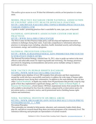 Published (6-13-2016) - Prevention Works Consulting; Frank G. Magourilos – preventionworks@msn.com 4
This archive gives access to over 30 short but informative articles on best practices in various
areas.
MODEL PRACTICE DATABASE FROM NATIONAL ASSOCIATION
OF COUNTRY AND CITY HEALTH OFFICIALS (NACCHO)
HTTP://ARCHIVED.NACCHO.ORG/TOPICS/MODELPRACTICES/DA
TABASE/INDEX.CFM
A guide to model / promising practices that is searchable by state, type, year, or keyword.
NATIONAL GOVERNOR'S ASSOCIATION CENTER FOR BEST
PRACTICES
HTTP://WWW.NGA.ORG/CMS/CENTER
The NGA Center for Best Practices helps policy staff develop and implement innovative
solutions to challenges facing their states. It provides comprehensive information about best
practices in emerging issues including: education, health, homeland security and technology,
environment, energy, and workforce programs.
NATIONAL PREVENTION STRATEGY
HTTP://WWW.SURGEONGENERAL.GOV/PRIORITIES/PREVENTIO
N/STRATEGY/INDEX.HTML
The National Prevention Strategy, released June 16, 2011, aims to guide our nation in the most
effective and achievable means for improving health and well-being. The Strategy prioritizes
prevention by integrating recommendations and actions across multiple settings to improve
health and save lives.
NEW TACTICS IN HUMAN RIGHTS DATABASE
HTTPS://WWW.NEWTACTICS.ORG/TACTICS
A searchable tactics database of over 200 examples from advocates and their organizations
around the world who have successfully used tactics to address the wide range of human rights
and development issues facing their communities. In addition to the main database, this site also
offers Tactical Notebooks, in-depth case studies from 49 practitioners that provide a step-by-step
guide of how they implemented a significant change, and New Tactics in Human Rights: A
Resource for Practitioners, a book features 100 brief, inspirational stories from around the world
(all available to download for free from the website), categorized by a) intervention tactics; b)
prevention tactics; c) restorative tactics; and d) promotional tactics (building human rights
cultures and institutions).
NIDA: NATIONAL INSTITUTE ON DRUG ABUSE
HTTPS://WWW.DRUGABUSE.GOV/SITES/DEFAULT/FILES/PREVE
NTINGDRUGUSE_2_1.PDF
Prevention Principles:
These principles are intended to help parents, educators, and community leaders think about,
plan for, and deliver research-based drug abuse prevention programs at the community level. The
references following each principle are representative of current research.
 
